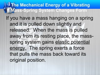 The Mechanical Energy of a Vibrating
Mass-Spring System Changes Form

If you have a mass hanging on a spring
and it is pulled down slightly and
released. When the mass is pulled
away from its resting place, the massspring system gains elastic potential
energy. The spring exerts a force
that pulls the mass back toward its
original position.

 