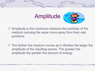 Amplitude
Amplitude is the maximum distance the particles of the
medium carrying the wave move away from their rest
positions.
The farther the medium moves as it vibrates the larger the
amplitude of the resulting waves. The greater the
amplitude the greater the amount of energy
 