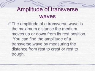 Amplitude of transverse
waves
The amplitude of a transverse wave is
the maximum distance the medium
moves up or down from its rest position.
You can find the amplitude of a
transverse wave by measuring the
distance from rest to crest or rest to
trough.
 
