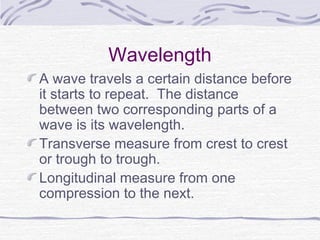 Wavelength
A wave travels a certain distance before
it starts to repeat. The distance
between two corresponding parts of a
wave is its wavelength.
Transverse measure from crest to crest
or trough to trough.
Longitudinal measure from one
compression to the next.
 