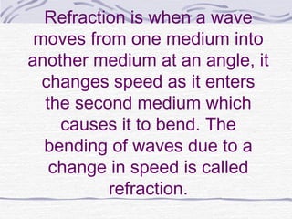 Refraction is when a wave
moves from one medium into
another medium at an angle, it
changes speed as it enters
the second medium which
causes it to bend. The
bending of waves due to a
change in speed is called
refraction.
 