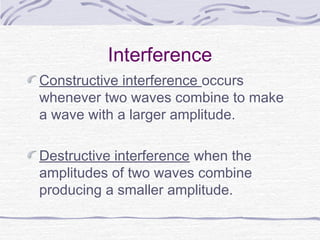 Interference
Constructive interference occurs
whenever two waves combine to make
a wave with a larger amplitude.
Destructive interference when the
amplitudes of two waves combine
producing a smaller amplitude.
 