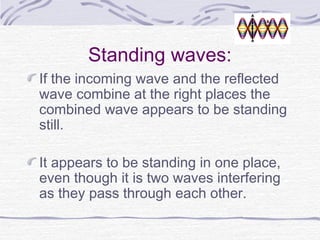 Standing waves:
If the incoming wave and the reflected
wave combine at the right places the
combined wave appears to be standing
still.
It appears to be standing in one place,
even though it is two waves interfering
as they pass through each other.
 