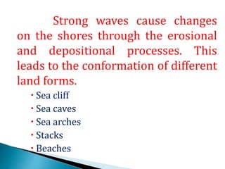 Strong waves cause changes
on the shores through the erosional
and depositional processes. This
leads to the conformation of different
land forms.
Sea cliff
Sea caves
Sea arches
Stacks
Beaches