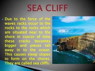  Due to the force of the
waves racks occur to the
rocks to the rocks which
are situated near to the
shore in coarse of time
these cracks becomes
bigger and pieces tall
away in to the ocean.
This causes steep slopes
to form on the shores.
They are called sea cliffs.