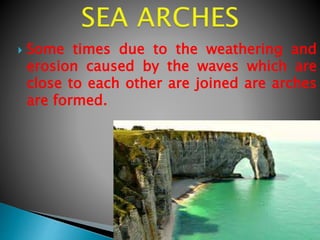  Some times due to the weathering and
erosion caused by the waves which are
close to each other are joined are arches
are formed.