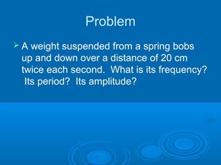 Problem
 A weight suspended from a spring bobs
up and down over a distance of 20 cm
twice each second. What is its frequency?
Its period? Its amplitude?
 