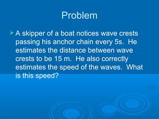 Problem
 A skipper of a boat notices wave crests
passing his anchor chain every 5s. He
estimates the distance between wave
crests to be 15 m. He also correctly
estimates the speed of the waves. What
is this speed?
 