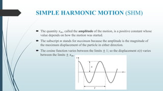 SIMPLE HARMONIC MOTION (SHM)
 The quantity 𝑥 𝑚, called the amplitude of the motion, is a positive constant whose
value depends on how the motion was started.
 The subscript m stands for maximum because the amplitude is the magnitude of
the maximum displacement of the particle in either direction.
 The cosine function varies between the limits ± 1; so the displacement x(t) varies
between the limits ± 𝑥 𝑚.
 