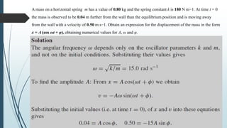 A mass on a horizontal spring m has a value of 0.80 kg and the spring constant k is 180 N m−1. At time t = 0
the mass is observed to be 0.04 m further from the wall than the equilibrium position and is moving away
from the wall with a velocity of 0.50 m s−1. Obtain an expression for the displacement of the mass in the form
x = A (cos ωt + φ), obtaining numerical values for A, ω and φ.
 
