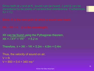 Since both at J and at K, sound can be heard, J and K can be
considered to be points of constructive interference. Furthermore,
XJ = YJ.
Since, K is the next point at which a sound was heard,
XK – YK = λ

(λ is the wavelength)

XK can be found using the Pythagoras theorem,
XK = √ XY2 + YK2 = 5.2 m
Therefore, λ = XK – YK = 5.2m – 4.8m = 0.4m
Thus, the velocity of sound on air,
V = fλ
V = 850 × 0.4 = 340 ms-1
19
Waves-2 By Aditya Abeysinghe

 
