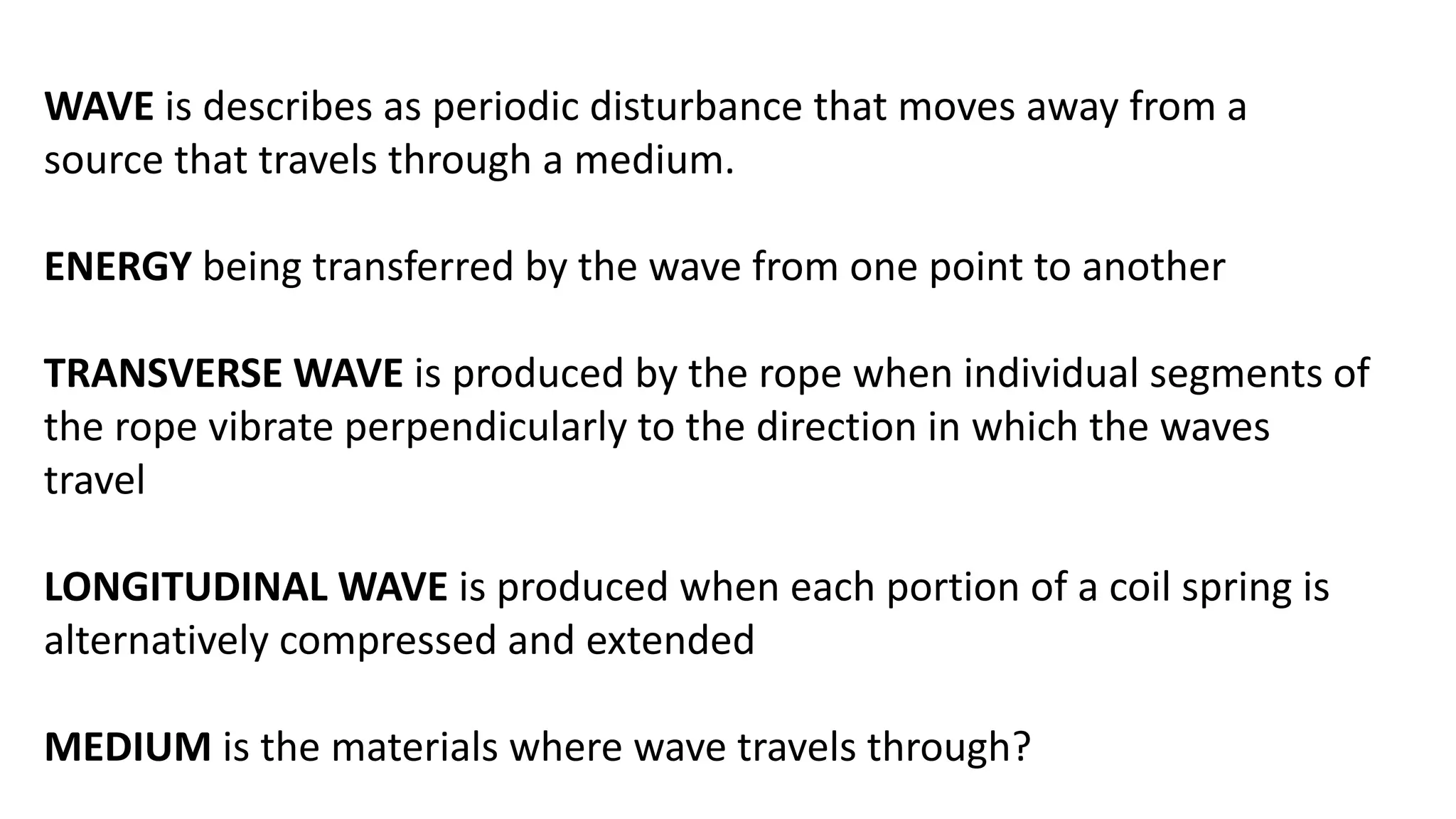 WAVE is describes as periodic disturbance that moves away from a
source that travels through a medium.
ENERGY being transferred by the wave from one point to another
TRANSVERSE WAVE is produced by the rope when individual segments of
the rope vibrate perpendicularly to the direction in which the waves
travel
LONGITUDINAL WAVE is produced when each portion of a coil spring is
alternatively compressed and extended
MEDIUM is the materials where wave travels through?
 