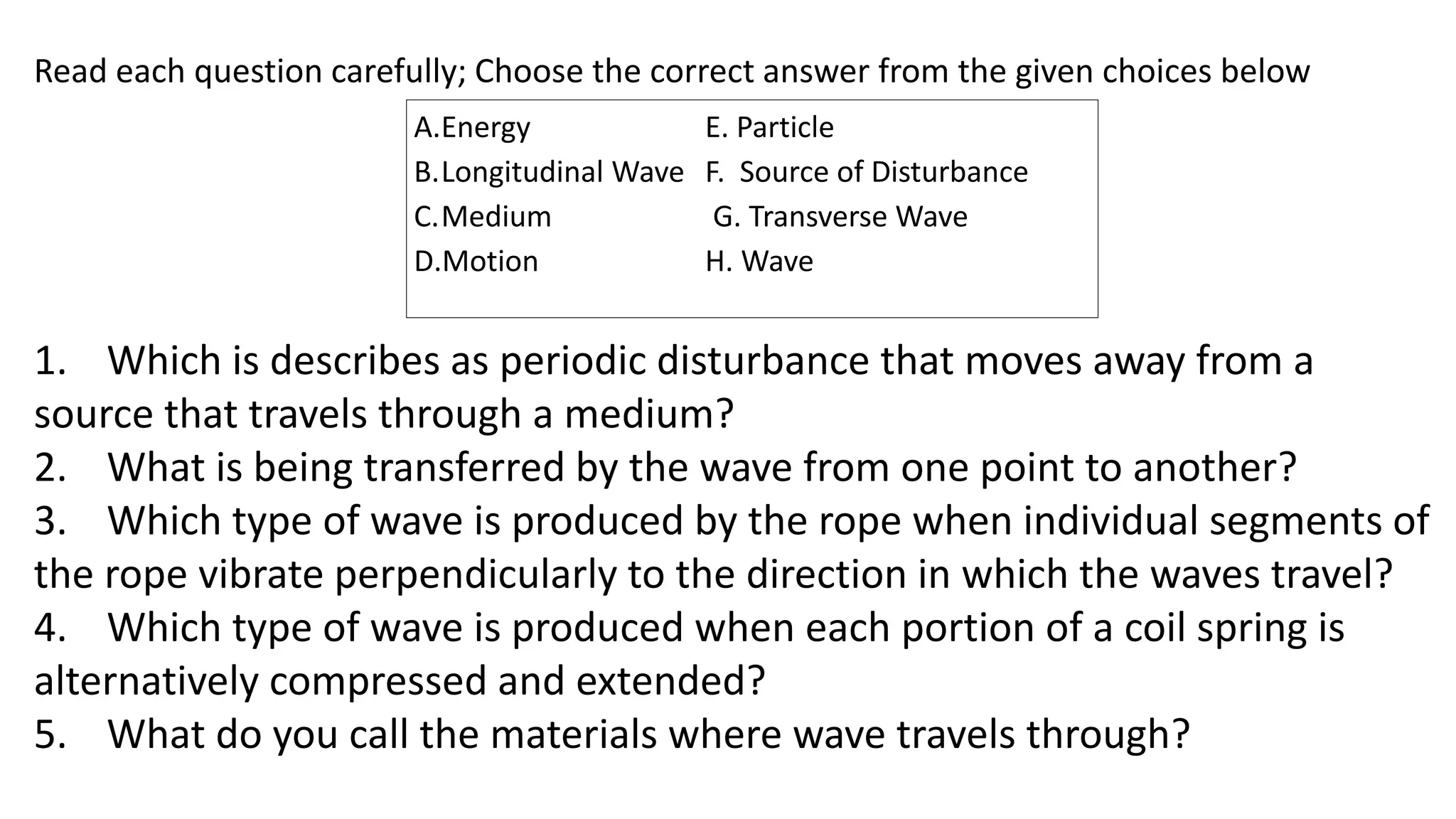 A.Energy E. Particle
B.Longitudinal Wave F. Source of Disturbance
C.Medium G. Transverse Wave
D.Motion H. Wave
Read each question carefully; Choose the correct answer from the given choices below
1. Which is describes as periodic disturbance that moves away from a
source that travels through a medium?
2. What is being transferred by the wave from one point to another?
3. Which type of wave is produced by the rope when individual segments of
the rope vibrate perpendicularly to the direction in which the waves travel?
4. Which type of wave is produced when each portion of a coil spring is
alternatively compressed and extended?
5. What do you call the materials where wave travels through?
 