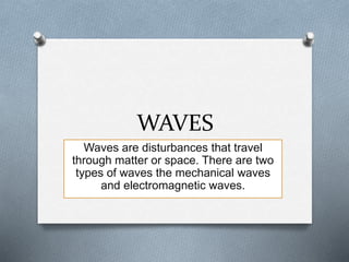 WAVES
Waves are disturbances that travel
through matter or space. There are two
types of waves the mechanical waves
and electromagnetic waves.
 