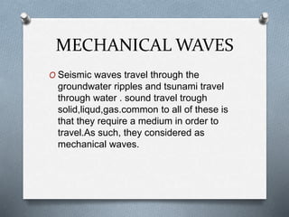 MECHANICAL WAVES
O Seismic waves travel through the
groundwater ripples and tsunami travel
through water . sound travel trough
solid,liqud,gas.common to all of these is
that they require a medium in order to
travel.As such, they considered as
mechanical waves.
 