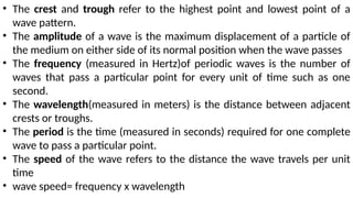 • The crest and trough refer to the highest point and lowest point of a
wave pattern.
• The amplitude of a wave is the maximum displacement of a particle of
the medium on either side of its normal position when the wave passes
• The frequency (measured in Hertz)of periodic waves is the number of
waves that pass a particular point for every unit of time such as one
second.
• The wavelength(measured in meters) is the distance between adjacent
crests or troughs.
• The period is the time (measured in seconds) required for one complete
wave to pass a particular point.
• The speed of the wave refers to the distance the wave travels per unit
time
• wave speed= frequency x wavelength
 