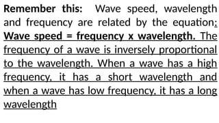 Remember this: Wave speed, wavelength
and frequency are related by the equation:
Wave speed = frequency x wavelength. The
frequency of a wave is inversely proportional
to the wavelength. When a wave has a high
frequency, it has a short wavelength and
when a wave has low frequency, it has a long
wavelength
 