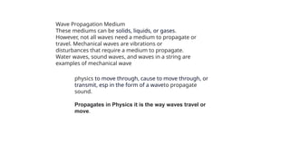 physics to move through, cause to move through, or
transmit, esp in the form of a waveto propagate
sound.
Propagates in Physics it is the way waves travel or
move.
Wave Propagation Medium
These mediums can be solids, liquids, or gases.
However, not all waves need a medium to propagate or
travel. Mechanical waves are vibrations or
disturbances that require a medium to propagate.
Water waves, sound waves, and waves in a string are
examples of mechanical wave
 