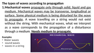 The types of waves according to propagation
1.Mechanical waves propagate only through solid, liquid and gas
medium. Mechanical waves may be transverse, longitudinal or
surface. Some physical medium is being disturbed for the wave
to propagate. A wave travelling on a string would not exist
without the string. With mechanical waves, what we interpret
as a wave corresponds to the propagation of a disturbance
through a medium. Needs medium to propagate.
Examples
• Water waves
• sound waves
• waves in a string
 