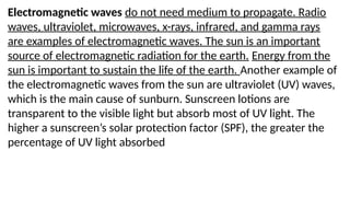 Electromagnetic waves do not need medium to propagate. Radio
waves, ultraviolet, microwaves, x-rays, infrared, and gamma rays
are examples of electromagnetic waves. The sun is an important
source of electromagnetic radiation for the earth. Energy from the
sun is important to sustain the life of the earth. Another example of
the electromagnetic waves from the sun are ultraviolet (UV) waves,
which is the main cause of sunburn. Sunscreen lotions are
transparent to the visible light but absorb most of UV light. The
higher a sunscreen’s solar protection factor (SPF), the greater the
percentage of UV light absorbed
 