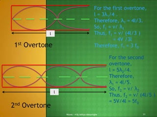 For the first overtone,
l = 3λ1/4 .
Therefore, λ1 = 4l/3.
So, f1 = v/ λ1
Thus, f1 = v/ (4l/3 )
= 4V /3l
Therefore, f1 = 3 f0

l

1st Overtone

For the second
overtone,
l = 5λ2/4.
Therefore,
λ1 = 4l/5.
So, f2 = v/ λ2
Thus, f2 = v/ (4l/5 )
= 5V/4l = 5f0

l

2nd Overtone
Waves - 4 By Aditya Abeysinghe

11

 