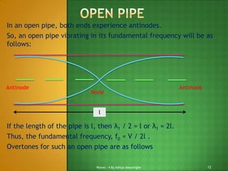 In an open pipe, both ends experience antinodes.
So, an open pipe vibrating in its fundamental frequency will be as
follows:

Antinode

Node

Antinode

l

If the length of the pipe is l, then λ1 / 2 = l or λ1 = 2l.
Thus, the fundamental frequency, f0 = V / 2l .
Overtones for such an open pipe are as follows:
Waves - 4 By Aditya Abeysinghe

12

 