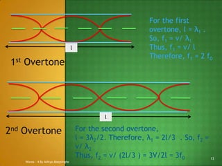 For the first
overtone, l = λ1 .
So, f1 = v/ λ1
Thus, f1 = v/ l
Therefore, f1 = 2 f0

l

1st Overtone

l

2nd Overtone
Waves - 4 By Aditya Abeysinghe

For the second overtone,
l = 3λ2/2. Therefore, λ1 = 2l/3 . So, f2 =
v/ λ2
Thus, f2 = v/ (2l/3 ) = 3V/2l = 3f0
13

 