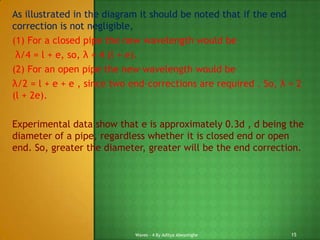 As illustrated in the diagram it should be noted that if the end
correction is not negligible,
(1) For a closed pipe the new wavelength would be
λ/4 = l + e, so, λ = 4 (l + e).
(2) For an open pipe the new wavelength would be
λ/2 = l + e + e , since two end-corrections are required . So, λ = 2
(l + 2e).
Experimental data show that e is approximately 0.3d , d being the
diameter of a pipe, regardless whether it is closed end or open
end. So, greater the diameter, greater will be the end correction.

Waves - 4 By Aditya Abeysinghe

15

 