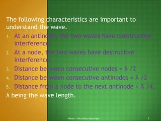 The following characteristics are important to
understand the wave.
1. At an antinode, the two waves have constructive
interference.
2. At a node, the two waves have destructive
interference.
3. Distance between consecutive nodes = λ /2
4. Distance between consecutive antinodes = λ /2
5. Distance from a node to the next antinode = λ /4,
λ being the wave length.

Waves - 4 By Aditya Abeysinghe

3

 