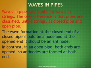 Waves in pipes are similar to waves in
strings. The only difference is that pipes are
classified, unlike strings, as closed pipe and
open pipe.
The wave formation at the closed end of a
closed pipe should be a node and at the
opened end it should be an antinode.
In contrast, in an open pipe, both ends are
opened, so antinodes are formed at both
ends.
Waves - 4 By Aditya Abeysinghe

9

 