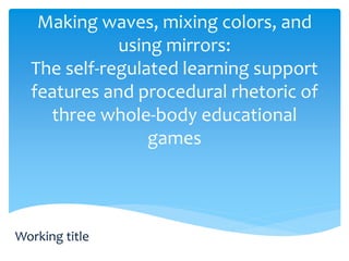 Making waves, mixing colors, and 
using mirrors: 
The self-regulated learning support 
features and procedural rhetoric of 
three whole-body educational 
games 
Working title 
 