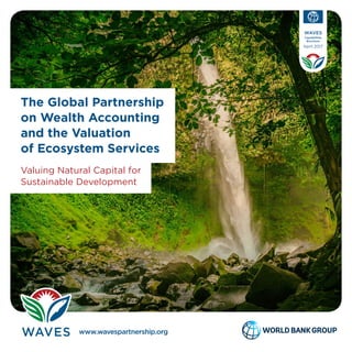 Valuing Natural Capital for
Sustainable Development
The Global Partnership
on Wealth Accounting
and the Valuation
of Ecosystem Services
www.wavespartnership.org
WAVES
Capabilities
Brochure
April 2017
WAVES partners with numerous development, academic, and private sector entities that are helping to implement
natural capital accounting. It is funded by two multidonor trust funds hosted at the World Bank, and is advised by a
steering committee. WAVES is grateful to its donors—Denmark, the European Commission, France, Germany, Japan,
The Netherlands, Norway, Switzerland, and the United Kingdom.
Photos: John Piekos (cover); Doods Dumaguing (above); Kevin Brown (Botswana); Descubriendoelmundo (Costa Rica); Andrew Smith (Philippines).
All licensed under Creative Commons.
WAVES’ Results
In its first phase, WAVES supported five countries:
Botswana, Colombia, Costa Rica, Madagascar, and
the Philippines. All of these countries now have teams
dedicated to natural capital accounting, and four of
them have national development plans or sector-
specific plans that include natural capital accounting.
Three more countries—Guatemala, Indonesia, and
Rwanda—joined the program in 2013.
WAVES+
The partnership’s second phase, known as WAVES+,
will build on growing momentum to make natural
capital accounting a game changer for sustainable
development. Zambia became the first new WAVES+
country in January 2017. A scoping mission to
Kyrgyzstan took place in the spring of 2017 to plan for
a WAVES+ engagement there. Also, WAVES+ is using
small grants and working with local partners to apply
natural capital accounting to policy programs such
as green growth in Uruguay, coastal management in
Western Africa, and forest agendas in Nepal.
1818 H Street, NW,
Washington, DC 20433 USA
“Natural disasters such as super typhoon Haiyan have
underscored the imperative for a disaster-prone
country like the Philippines to include the environment
and natural resources in its national planning and
development agenda.”
—Edward Eugenio Lopez-Dee, division chief, Environment
and Natural Resources Accounts Division, Philippines
Making WAVES
If you are interested in sharing your experience in natural capital accounting, or in learning more about
how to implement it, WAVES would love to hear from you. Please contact waves@worldbank.org
Learn more about WAVES at www.wavespartnership.org
Free resources on natural capital accounting are available at the WAVES
Knowledge Center: www.wavespartnership.org/en/knowledge-center
 