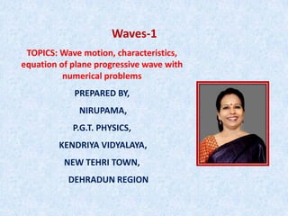 Waves-1
TOPICS: Wave motion, characteristics,
equation of plane progressive wave with
numerical problems
PREPARED BY,
NIRUPAMA,
P.G.T. PHYSICS,
KENDRIYA VIDYALAYA,
NEW TEHRI TOWN,
DEHRADUN REGION
 