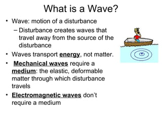 What is a Wave?
• Wave: motion of a disturbance
– Disturbance creates waves that
travel away from the source of the
disturbance
• Waves transport energy, not matter.
• Mechanical waves require a
medium: the elastic, deformable
matter through which disturbance
travels
• Electromagnetic waves don’t
require a medium
 