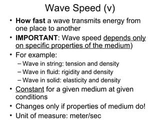 Wave Speed (v)
• How fast a wave transmits energy from
one place to another
• IMPORTANT: Wave speed depends only
on specific properties of the medium)
• For example:
– Wave in string: tension and density
– Wave in fluid: rigidity and density
– Wave in solid: elasticity and density
• Constant for a given medium at given
conditions
• Changes only if properties of medium do!
• Unit of measure: meter/sec
 