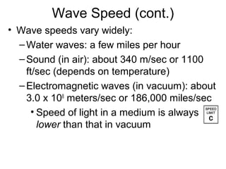 Wave Speed (cont.)
• Wave speeds vary widely:
–Water waves: a few miles per hour
–Sound (in air): about 340 m/sec or 1100
ft/sec (depends on temperature)
–Electromagnetic waves (in vacuum): about
3.0 x 108
meters/sec or 186,000 miles/sec
• Speed of light in a medium is always
lower than that in vacuum
 