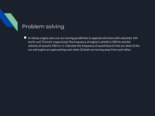 Problem solving
● A railway engine and a car are moving parallel but in opposite direction with velocities 144
km/hr and 72 km/hr respectively.The frequency of engine’s whistle is 500 Hz and the
velocity of sound is 340 m s-1. Calculate the frequency of sound heard in the car when (i) the
car and engine are approaching each other (ii) both are moving away from each other.
 