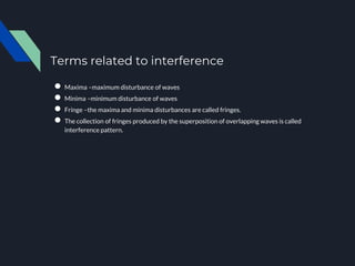 Terms related to interference
● Maxima –maximum disturbance of waves
● Minima –minimum disturbance of waves
● Fringe –the maxima and minima disturbances are called fringes.
● The collection of fringes produced by the superposition of overlapping waves is called
interference pattern.
 