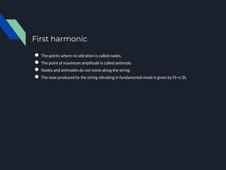 First harmonic
● The points where no vibration is called nodes.
● The point of maximum amplitude is called antinode.
● Nodes and antinodes do not move along the string.
● The note produced by the string vibrating in fundamental mode is given by f1=c/2L
 