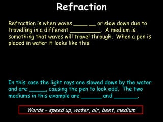 Refraction 06/06/09 Refraction is when waves ____ __ or slow down due to travelling in a different _________.  A medium is something that waves will travel through.  When a pen is placed in water it looks like this: In this case the light rays are slowed down by the water and are _____, causing the pen to look odd.  The two mediums in this example are ______ and _______. Words – speed up, water, air, bent, medium 