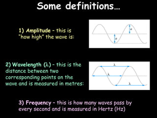 Some definitions… 06/06/09 1) Amplitude  – this is “how high” the wave is: 2)   Wavelength (  )  – this is the distance between two corresponding points on the wave and is measured in metres: 3) Frequency  – this is how many waves pass by every second and is measured in Hertz (Hz) 