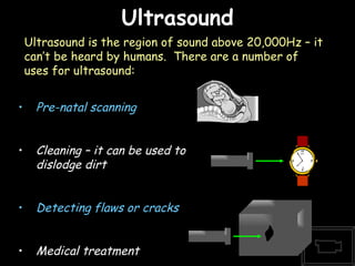 Ultrasound 06/06/09 Pre-natal scanning Cleaning – it can be used to dislodge dirt Detecting flaws or cracks Medical treatment Ultrasound is the region of sound above 20,000Hz – it can’t be heard by humans.  There are a number of uses for ultrasound: 