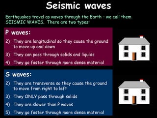Seismic waves 06/06/09 Earthquakes travel as waves through the Earth – we call them SEISMIC WAVES.  There are two types: P waves: They are longitudinal so they cause the ground to move up and down They can pass through solids and liquids They go faster through more dense material S waves: They are transverse so they cause the ground to move from right to left They ONLY pass through solids They are slower than P waves They go faster through more dense material 