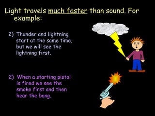 Light travels  much faster  than sound. For example: 06/06/09 Thunder and lightning start at the same time, but we will see the lightning first. 2)  When a starting pistol is fired we see the smoke first and then hear the bang. 