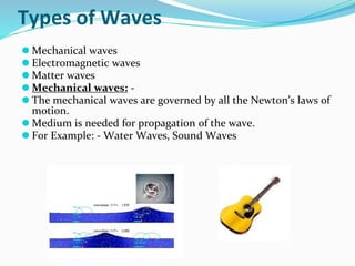Types of Waves
⚫ Mechanical waves
⚫ Electromagnetic waves
⚫ Matter waves
⚫ Mechanical waves: -
⚫ The mechanical waves are governed by all the Newton’s laws of
motion.
⚫ Medium is needed for propagation of the wave.
⚫ For Example: - Water Waves, Sound Waves
 