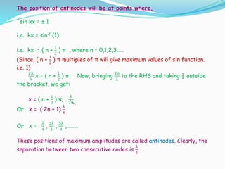 The position of antinodes will be at points where,
sin kx = ± 1
i.e. kx = sin-1 (1)
i.e. kx = ( n +
1
2
) π , where n = 0,1,2,3……
(Since, ( n +
1
2
) π multiples of π will give maximum values of sin function.
i.e. 1)
2π
λ
x = ( n +
1
2
) π Now, bringing
2π
λ
to the RHS and taking ½ outside
the bracket, we get:
x = ( n +
1
2
) π .
λ
2π
Or x = ( 2n + 1)
λ
4
Or x =
λ
4
,
3λ
4
,
5λ
4
,………
These positions of maximum amplitudes are called antinodes. Clearly, the
separation between two consecutive nodes is
λ
2
.
 