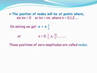 The position of nodes will be at points where,
sin kx = 0 or kx = nπ, where n = 0,1,2…..
On solving we get x = n
𝝀
𝟐
or x = 0,
λ
2
,λ,
3λ
2
, ……….
These positions of zero amplitudes are called nodes.
 