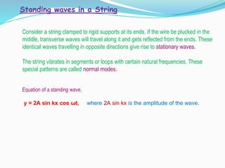 Standing waves in a String
Consider a string clamped to rigid supports at its ends. If the wire be plucked in the
middle, transverse waves will travel along it and gets reflected from the ends. These
identical waves travelling in opposite directions give rise to stationary waves.
The string vibrates in segments or loops with certain natural frequencies. These
special patterns are called normal modes.
Equation of a standing wave,
y = 2A sin kx cos ωt, where 2A sin kx is the amplitude of the wave.
 