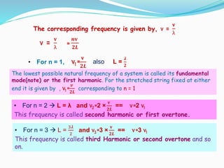 • For n = 3  L =
3𝜆
2
and ν3 =3 ×
𝐯
𝟐𝑳
== ν=3 ν1
This frequency is called third Harmonic or second overtone and so
on.
The corresponding frequency is given by, ν =
𝐯
λ
ν =
𝐯
λ
=
𝒏𝐯
𝟐𝑳
• For n = 1, ν1 =
𝐯
𝟐𝑳
also L =
𝝀
𝟐
The lowest possible natural frequency of a system is called its fundamental
mode(note) or the first harmonic. For the stretched string fixed at either
end it is given by , ν1 =
𝒗
𝟐𝑳
corresponding to n = 1
• For n = 2  L = λ and ν2 =2 ×
𝐯
𝟐𝑳
== ν=2 ν1
This frequency is called second harmonic or first overtone.
 