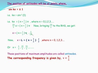 The position of antinodes will be at points where,
sin kx = ± 1
i.e. kx = sin-1 (1)
i.e. kx = ( n +
1
2
) π , where n = 0,1,2,3……
2π
λ
x = ( n +
1
2
) π Now, bringing
2π
λ
to the RHS, we get:
x = ( n +
1
2
) π .
λ
2π
Now, x = L = ( n +
𝟏
𝟐
)
𝝀
𝟐
,where n = 0, 1,2,3….
Or x =
λ
4
,
3λ
4
,
5λ
4
,………
These positions of maximum amplitudes are called antinodes.
The corresponding frequency is given by, ν =
𝐯
λ
 